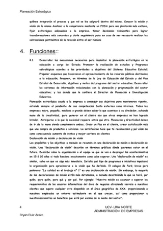 Planeación Estratégica
4 UCV- LIMA NORTE
ADMINISTRACIÓN DE EMPRESAS
Bryan Ruiz Acaro
quiénes integrarán el proceso y que rol se les asignará dentro del mismo. Conocer la misión y
visión de la misma Analizar a la competencia mediante un FODA para una plantación más exitosa,
fijar estrategias adecuadas a la empresa, tomar decisiones relevantes para lograr
transformaciones más concretas y darle seguimiento para en caso de ser necesario realizar las
correcciones pertinentes de la relación entre el ser humano
4. Funciones::
4.1. Desarrollar los mecanismos necesarios para implantar la planeación estratégica en la
educación a cargo del Estado; Promover la realización de estudios y Programas
estratégicos acordes a las prioridades y objetivos del Sistema Educativo Estatal;
Proponer esquemas que favorezcan el aprovechamiento de los recursos públicos destinados
a la educación; Proponer, en términos de la Ley de Educación del Estado y del Plan
Estatal de Desarrollo, objetivos y metas del programa del sector educativo; Desarrollar
los sistemas de información relacionados con la planeación y programación del sector
educativo; y las demás que le confiera el Director de Planeación e Investigación
Educativa.
Planeación estratégica ayuda a la empresa a conseguir sus objetivos para mantenerse vigente,
estando siempre al pendiente de sus competencias tanto externas como internas. Todas las
empresas micro, pequeña, mediana o grande deben saber lo que acontece a su alrededor, echando
mano de la creatividad, para generar en el cliente eso que otras empresas no han logrado
brindar. Anticiparse a lo que la sociedad requiere antes que otro. Planeación y Creatividad deben
de ir de la mano siendo complemento ambas. Crear un Plus en el cliente, crear satisfacción más
que una compra de productos o servicios. La satisfacción hace que te recomienden y por ende da
como consecuencia aumento de ventas y mayor cartera de clientes
Declaración de misión y declaración de visión
Los propósitos y los objetivos a menudo se resumen en una declaración de misión o declaración de
visión. Una "declaración de visión" describe en términos gráficos dónde queremos estar en el
futuro. Describe cómo la organización o el equipo ve que se van a desplegar los acontecimientos
en 15 ó 20 años si todo funciona exactamente como cabe esperar. Una "declaración de misión" es
similar, salvo en que es algo más inmediato. Detalla qué tipo de programas e iniciativas impulsará
la organización para aproximarse a la visión que ha definido. El eslogan de Ford, breve pero
poderoso: "La calidad es el trabajo nº 1" es una declaración de misión. Sin embargo, la mayoría
de las declaraciones de misión están más detalladas, a menudo describiendo lo que se hará, por
quién, para quién, para qué y por qué. Por ejemplo: "Nuestra misión es alcanzar o superar los
requerimientos de los usuarios informáticos del área de negocios ofreciendo servicio a nuestros
clientes que supere cualquier otro disponible en el área geográfica de XXX, proporcionando a
nuestros empleados un entorno estimulante en el que crecer, así como proporcionar a
nuestrosaccionistas un beneficio que esté por encima de la media del sector".
 