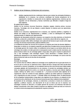 Planeación Estratégica
5 UCV- LIMA NORTE
ADMINISTRACIÓN DE EMPRESAS
Bryan Ruiz Acaro
5. Análisis de las fortalezas y limitaciones de la empresa :
5.1. Análisis organizacional de las condiciones internas para evaluar las principales fortalezas y
debilidades de la empresa. Las primeras constituyen las fuerzas propulsoras de la
organización y facilitan la consecución de los objetivos organizaciones, mientras que las
segundas con las limitaciones y fuerzas restrictivas que dificultan o impiden el logro de
tales objetivos.
El análisis interno implica:
Análisis de los recursos (recursos financieros, máquinas, equipos, materias primas, recursos
humanos,. Tecnología, etc.) de que dispone o puede disponer la empresa para sus operaciones
actuales o futuras.
Análisis de la estructura organizacional de la empresa, sus aspectos positivos y negativos, la
división del trabajo en los departamentos y unidades, y cómo se distribuyeron los objetivos
organizacionales en objetivos por departamentos.
Evaluación del desempeño actual de la empresa, con respecto a los años anteriores, en función de
utilidades, producción, productividad, innovación, crecimiento y desarrollo de los negocios, etc.
El antiguo concepto militar define estrategia como aplicación de fuerzas en gran escala contra algún
enemigo. En términos empresariales, podemos definirla como:
La movilización de todos los recursos de la empresa en conjunto, para tratar de alcanzar objetivos a
largo plazo. La táctica es un esquema específico que determina el empleo de los recursos dentro de
la estrategia general. En el plano militar, la movilización de las tropas es una táctica dentro de una
estrategia más amplia; en el plan gerencial, el presupuesto anual o el plan anual de inversiones, son
planes tácticos dentro de una estrategia global a largo plazo. Una guerra requiere la aplicación de
una o más estrategias; cada estrategia requiere varias decisiones o medidas tácticas. La
planificación quinquenal en una empresa exige la adopción de una estrategia, a la cual se unen los
planes tácticos de cada uno de los años de ese período.
Estrategia
Concepto de estrategia
Por muchos años los militares utilizaron la estrategia con la significación de un gran plan hecho a la
luz de lo que se creía que un adversario haría o dejaría de hacer. Aunque esta clase de plan tiene
usualmente un alcance competitivo, se ha empleado cada vez más como término que refleja amplios
conceptos globales del funcionamiento de una empresa. A menudo las estrategias denotan, por
tanto, un programa general de acción y un conato de empeños y recursos para obtener objetivos
amplios. Anthony los define como el resultado de "…el proceso de decidir sobre objetivos de la
organización, sobre los cambios de estos objetivos y políticas que deben gobernar la adquisición,
uso y organización de estos recursos". Y Chandler define una estrategia caomo "la determinación
de los propósitos fundamentales a largo plazo y los objetivos de una empresa, y la adopción de los
cursos de acción y distribución de los recursos necesarios para llevar adelante estos propósitos".
El propósito de las estrategias, entonces, es determinar y comunicar a través de un sistema de
objetivos y políticas mayores, una descripción de lo que se desea que sea la empresa. Las
estrategias muestran la dirección y el empleo general de recursos y de esfuerzos. No tratan de
delinear exactamente cómo debe cumplir la empresa sus objetivos, puesto que ésta es la tarea de
un número enorme de programas de sustentación mayores y menores.
 