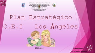 REPÚBLICA BOLIVARIANA DE VENEZUELA
SECRETARIA GENERAL DE GOBIERNO
SECRETARIA EJECUTIVA DE EDUCACIÓN
DEPARTAMENTO ACADÉMICO
SECCIÓN DE EDUCACIÓN INICIAL
BARINAS ESTADO BARINAS
C.E.I LOS “ÁNGELES”
Plan Estratégico
C.E.I Los Ángeles
2018-2019 Participante:
Lcda. Fabiola Ramírez.
 