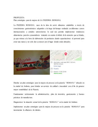 PROPUESTA
Plan estratégico para la mejora de LA PIZZERIA ROMANA
La PIZZERIA ROMANA nace de la idea de servir alimentos saludables a través de
conocimientos gastronómicos adquiridos a lo largo del tiempo realizado en diferentes cursos
internacionales y estudios universitarios lo cual nos permite implementar tendencias
alimentarias para los consumidores teniendo en cuenta el déficit de la atención que se brinda,
ya que retrasa a la hora de elaboración de productos dando capacitaciones al personal para
crear una marca y no solo dar a conocer por el lugar donde están ubicados.
Diseñar un plan estratégico para la mejora de proceso en la pizzería “ROMANA” ubicado en
la ciudad de Ambato, para brindar un servicio de calidad e inocuidad con el fin de generar
mayor rentabilidad de la Pizzería.
Fundamentar teóricamente la administración, plan de inversión, gastronomía y buenas
prácticas de manufactura.
Diagnosticar la situación actual de la pizzería “ROMANA” en la ciudad de Ambato.
Implementar un plan estratégico para la mejora de proceso en la pizzería “ROMANA” para
incrementar la afluencia de clientes.
 
