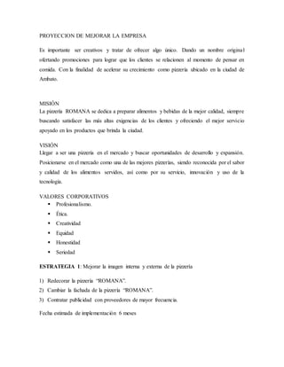 PROYECCION DE MEJORAR LA EMPRESA
Es importante ser creativos y tratar de ofrecer algo único. Dando un nombre original
ofertando promociones para lograr que los clientes se relacionen al momento de pensar en
comida. Con la finalidad de acelerar su crecimiento como pizzería ubicado en la ciudad de
Ambato.
MISIÓN
La pizzería ROMANA se dedica a preparar alimentos y bebidas de la mejor calidad, siempre
buscando satisfacer las más altas exigencias de los clientes y ofreciendo el mejor servicio
apoyado en los productos que brinda la ciudad.
VISIÓN
Llegar a ser una pizzería en el mercado y buscar oportunidades de desarrollo y expansión.
Posicionarse en el mercado como una de las mejores pizzerías, siendo reconocida por el sabor
y calidad de los alimentos servidos, así como por su servicio, innovación y uso de la
tecnología.
VALORES CORPORATIVOS
 Profesionalismo.
 Ética.
 Creatividad
 Equidad
 Honestidad
 Seriedad
ESTRATEGIA 1: Mejorar la imagen interna y externa de la pizzería
1) Redecorar la pizzería “ROMANA”.
2) Cambiar la fachada de la pizzería “ROMANA”.
3) Contratar publicidad con proveedores de mayor frecuencia.
Fecha estimada de implementación 6 meses
 