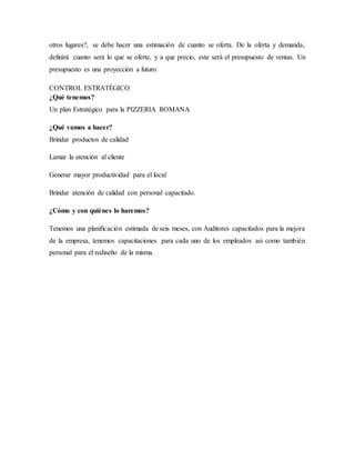 otros lugares?, se debe hacer una estimación de cuanto se oferta. De la oferta y demanda,
definirá cuanto será lo que se oferte, y a que precio, este será el presupuesto de ventas. Un
presupuesto es una proyección a futuro.
CONTROL ESTRATÉGICO
¿Qué tenemos?
Un plan Estratégico para la PIZZERIA ROMANA
¿Qué vamos a hacer?
Brindar productos de calidad
Lamar la atención al cliente
Generar mayor productividad para el local
Brindar atención de calidad con personal capacitado.
¿Cómo y con quiénes lo haremos?
Tenemos una planificación estimada de seis meses, con Auditores capacitados para la mejora
de la empresa, tenemos capacitaciones para cada uno de los empleados asi como también
personal para el rediseño de la misma.
 