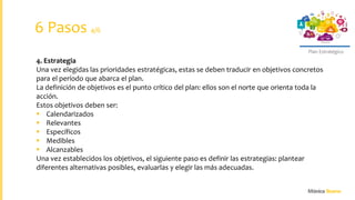 Plan Estratégico
4. Estrategia
Una vez elegidas las prioridades estratégicas, estas se deben traducir en objetivos concretos
para el período que abarca el plan.
La definición de objetivos es el punto crítico del plan: ellos son el norte que orienta toda la
acción.
Estos objetivos deben ser:
 Calendarizados
 Relevantes
 Específicos
 Medibles
 Alcanzables
Una vez establecidos los objetivos, el siguiente paso es definir las estrategias: plantear
diferentes alternativas posibles, evaluarlas y elegir las más adecuadas.
6 Pasos 4/6
 