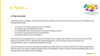 Plan Estratégico
6. Plan de acción
Concluido el plan estratégico, ahora hay que traducirlo a planes de acción concretos. Para cada uno de los objetivos, en
esta fase definiremos:
 Las acciones concretas y procesos que se realizarán.
 Los equipos que participarán de la tarea.
 Los responsables que velarán porque se avance en tiempo y forma.
 Los insumos y el presupuesto que se necesitarán.
 Las fechas y plazos en que se trabajará.
Para esta fase es aconsejable que se involucren los líderes de los equipos que llevarán a cabo las tareas. Por un lado,
porque son quienes conocen realmente la capacidad operativa, y por otro lado, porque las personas nos
comprometemos más con aquello que ayudamos a decidir.
Cuanto más riguroso y preciso sea el plan estratégico que desarrolléis, el rumbo que debe tomar vuestra organización
será más claro, y las metas y objetivos fijados serán más realizables. Si quieres conocer de forma detallada cada uno de
los pasos para desarrollar un plan estratégico
6 Pasos 6/6
 