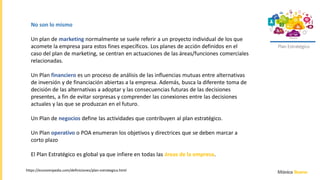 Plan Estratégico
https://economipedia.com/definiciones/plan-estrategico.html
No son lo mismo
Un plan de marketing normalmente se suele referir a un proyecto individual de los que
acomete la empresa para estos fines específicos. Los planes de acción definidos en el
caso del plan de marketing, se centran en actuaciones de las áreas/funciones comerciales
relacionadas.
Un Plan financiero es un proceso de análisis de las influencias mutuas entre alternativas
de inversión y de financiación abiertas a la empresa. Además, busca la diferente toma de
decisión de las alternativas a adoptar y las consecuencias futuras de las decisiones
presentes, a fin de evitar sorpresas y comprender las conexiones entre las decisiones
actuales y las que se produzcan en el futuro.
Un Plan de negocios define las actividades que contribuyen al plan estratégico.
Un Plan operativo o POA enumeran los objetivos y directrices que se deben marcar a
corto plazo
El Plan Estratégico es global ya que infiere en todas las áreas de la empresa.
 