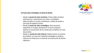 Plan Estratégico
Un buen plan estratégico se observa desde:
 Desde el punto de vista numérico. El plan debe contener
estimaciones o previsiones con cifras o cantidades
determinadas en cuanto a beneficios, niveles de ventas u
otro tipo de objetivo similar.
 Desde el punto de vista cronológico. Será necesario
especificar el margen temporal en el que la empresa
plantea la consecución de las metas que se definen en este
documento.
 Desde un punto de vista interno. Deberá aclarar la manera
de emplear sus recursos mediante estrategias o políticas
internas de modo que se estimule la consecución de dichos
objetivos.
 