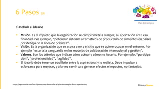 Plan Estratégico
https://agorasocial.com/los-6-pasos-para-desarrollar-el-plan-estrategico-de-tu-organizacion/
2. Definir el ideario
 Misión. Es el impacto que la organización se compromete a cumplir, su aportación ante esa
finalidad. Por ejemplo, “potenciar sistemas alternativos de producción de alimentos en países
por debajo de la línea de pobreza”.
 Visión. Es la organización que se aspira a ser y el sitio que se quiere ocupar en el entorno. Por
ejemplo “estar a la vanguardia en los modelos de colaboración internacional y gestión”.
 Valores. Son los criterios que indican cómo actuar y cómo no hacerlo. Por ejemplo, “participa-
ción”, “profesionalidad”, “agilidad”.
 El ideario debe tener un equilibrio entre lo aspiracional y lo realista. Debe impulsar a
esforzarse para mejorar, y a la vez servir para generar efectos e impactos, no fantasías.
6 Pasos 2/6
 