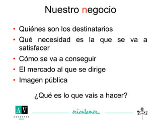 Nuestro negocio
• Quiénes son los destinatarios
• Qué necesidad es la que se va a
  satisfacer
• Cómo se va a conseguir
• El mercado al que se dirige
• Imagen pública

      ¿Qué es lo que vais a hacer?
 