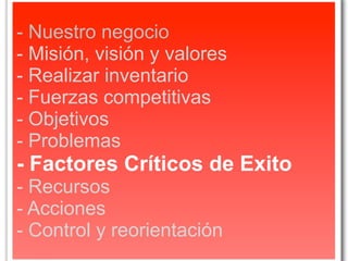 - Nuestro negocio
- Misión, visión y valores
- Realizar inventario
- Fuerzas competitivas
- Objetivos
- Problemas
- Factores Críticos de Exito
- Recursos
- Acciones
- Control y reorientación
 