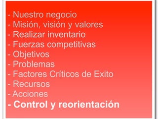 - Nuestro negocio
- Misión, visión y valores
- Realizar inventario
- Fuerzas competitivas
- Objetivos
- Problemas
- Factores Críticos de Exito
- Recursos
- Acciones
- Control y reorientación
 