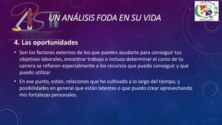4. Las oportunidades
• Son los factores externos de los que puedes ayudarte para conseguir tus
objetivos laborales, encontrar trabajo o incluso determinar el curso de tu
carrera se refieren especialmente a los recursos que puedo conseguir y que
puedo utilizar
• En ese punto, están, relaciones que he cultivado a lo largo del tiempo, y
posibilidades en general que están latentes o que puedo crear aprovechando
mis fortalezas personales.
UN ANÁLISIS FODA EN SU VIDA
 