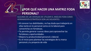 ¿POR QUÉ HACER UNA MATRIZ FODA
PERSONAL?
• Al conocer tus debilidades, no hay duda que trabajarás en
ellas tanto en lo personal como en lo laboral para
convertirlas en fortalezas.
• Te permite generar nuevas ideas para aprovechar las
fortalezas y oportunidades.
• Mejora tu productividad personal y laboral.
• Es el inicio para plantear las estrategias de tu marca
personal y tu proyecto de vida
ALGUNAS DE LAS VENTAJAS DE UTILIZAR EL ANÁLISIS FODA COMO
HERRAMIENTA ESTRATÉGICA SON LAS SIGUIENTES:
 