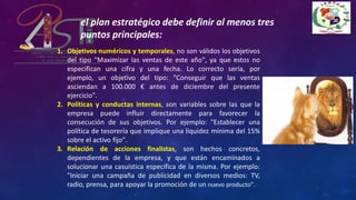 1. Objetivos numéricos y temporales, no son válidos los objetivos
del tipo "Maximizar las ventas de este año", ya que estos no
especifican una cifra y una fecha. Lo correcto sería, por
ejemplo, un objetivo del tipo: "Conseguir que las ventas
asciendan a 100.000 € antes de diciembre del presente
ejercicio".
2. Políticas y conductas internas, son variables sobre las que la
empresa puede influir directamente para favorecer la
consecución de sus objetivos. Por ejemplo: "Establecer una
política de tesorería que implique una liquidez mínima del 15%
sobre el activo fijo".
3. Relación de acciones finalistas, son hechos concretos,
dependientes de la empresa, y que están encaminados a
solucionar una casuística específica de la misma. Por ejemplo:
"Iniciar una campaña de publicidad en diversos medios: TV,
radio, prensa, para apoyar la promoción de un nuevo producto".
el plan estratégico debe definir al menos tres
puntos principales:
 