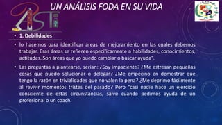 UN ANÁLISIS FODA EN SU VIDA
• 1. Debilidades
• lo hacemos para identificar áreas de mejoramiento en las cuales debemos
trabajar. Esas áreas se refieren específicamente a habilidades, conocimientos,
actitudes. Son áreas que yo puedo cambiar o buscar ayuda”.
• Las preguntas a plantearse, serían: ¿Soy impaciente? ¿Me estresan pequeñas
cosas que puedo solucionar o delegar? ¿Me empecino en demostrar que
tengo la razón en trivialidades que no valen la pena? ¿Me deprimo fácilmente
al revivir momentos tristes del pasado? Pero “casi nadie hace un ejercicio
consciente de estas circunstancias, salvo cuando pedimos ayuda de un
profesional o un coach.
 