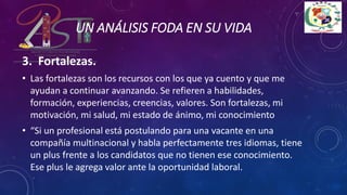 3. Fortalezas.
• Las fortalezas son los recursos con los que ya cuento y que me
ayudan a continuar avanzando. Se refieren a habilidades,
formación, experiencias, creencias, valores. Son fortalezas, mi
motivación, mi salud, mi estado de ánimo, mi conocimiento
• “Si un profesional está postulando para una vacante en una
compañía multinacional y habla perfectamente tres idiomas, tiene
un plus frente a los candidatos que no tienen ese conocimiento.
Ese plus le agrega valor ante la oportunidad laboral.
UN ANÁLISIS FODA EN SU VIDA
 
