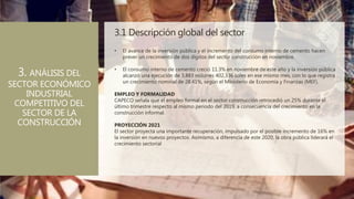 3.1 Descripción global del sector
3. ANÁLISIS DEL
SECTOR ECONÓMICO
INDUSTRIAL
COMPETITIVO DEL
SECTOR DE LA
CONSTRUCCIÓN
• El avance de la inversión pública y el incremento del consumo interno de cemento hacen
prever un crecimiento de dos dígitos del sector construcción en noviembre.
• El consumo interno de cemento creció 11.3% en noviembre de este año y la inversión pública
alcanzó una ejecución de 3,883 millones 402,336 soles en ese mismo mes, con lo que registra
un crecimiento nominal de 28.41%, según el Ministerio de Economía y Finanzas (MEF).
EMPLEO Y FORMALIDAD
CAPECO señala que el empleo formal en el sector construcción retrocedió un 25% durante el
último trimestre respecto al mismo periodo del 2019, a consecuencia del crecimiento en la
construcción informal.
PROYECCIÓN 2021
El sector proyecta una importante recuperación, impulsado por el posible incremento de 16% en
la inversión en nuevos proyectos. Asimismo, a diferencia de este 2020, la obra pública liderará el
crecimiento sectorial
 