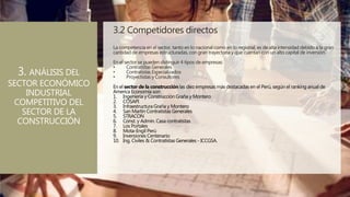 3.2 Competidores directos
La competencia en el sector, tanto en lo nacional como en lo regional, es de alta intensidad debido a la gran
cantidad de empresas estructuradas, con gran trayectoria y que cuentan con un alto capital de inversión.
En el sector se pueden distinguir 4 tipos de empresas:
• Contratistas Generales
• Contratistas Especializados
• Proyectistas y Consultores
En el sector de la construcción las diez empresas más destacadas en el Perú, según el ranking anual de
America Economía son
1. Ingeniería y Construcción Graña y Montero
2. COSAPI
3. Infraestructura Graña y Montero
4. San Martín Contratistas Generales
5. STRACON
6. Const. y Admin. Casa contratistas
7. Los Portales
8. Mota-Engil Perú
9. Inversiones Centenario
10. Ing. Civiles & Contratistas Generales - ICCGSA.
3. ANÁLISIS DEL
SECTOR ECONÓMICO
INDUSTRIAL
COMPETITIVO DEL
SECTOR DE LA
CONSTRUCCIÓN
 