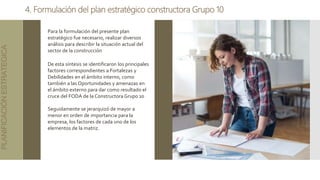 4. Formulación del plan estratégico constructora Grupo 10
PLANIFICACIÓN
ESTRATEGICA
Para la formulación del presente plan
estratégico fue necesario, realizar diversos
análisis para describir la situación actual del
sector de la construcción
De esta síntesis se identificaron los principales
factores correspondientes a Fortalezas y
Debilidades en el ámbito interno, como
también a las Oportunidades y amenazas en
el ámbito externo para dar como resultado el
cruce del FODA de la Constructora Grupo 10
Seguidamente se jerarquizó de mayor a
menor en orden de importancia para la
empresa, los factores de cada uno de los
elementos de la matriz.
 