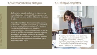 4.2 Direccionamiento Estratégico
PLANIFICACIÓN
ESTRATEGICA
De lo anterior se puede deducir en un esquema muy
resumido, tanto el estado actual de la empresa en sus
diferentes áreas, como también del entorno macro que
la rodea.
Habiendo entendido la dinámica entre estos factores,
se desarrolló , conceptos como laVentaja Competitiva,
la Misión,Visión yValores Corporativos, se desarrolló
una estrategia de diferenciación frente a la
competencia y para posteriormente realizar un plan de
acción en el que se plasmaran los diferentes Objetivos
estratégicos, estrategias operativas, responsables,
presupuestos e instrumentos de control que permitan
evaluar el nivel de cumplimiento de las metas que la
empresa pretende lograr.
4.2.1 Ventaja Competitiva
Asesorías personalizadas hacia los clientes
que solicitan sus servicios en la iniciativa de
un proyecto, brindándoles confianza,
experiencia, seguridad y satisfacción donde
su inversión se verá retribuida en calidad y
diseño a la medida de sus sueños
 