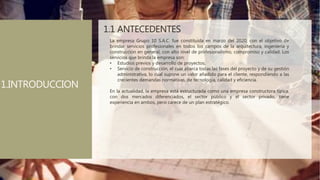 1.1 ANTECEDENTES
La empresa Grupo 10 S.A.C. fue constituida en marzo del 2020, con el objetivo de
brindar servicios profesionales en todos los campos de la arquitectura, ingeniería y
construcción en general, con alto nivel de profesionalismo, compromiso y calidad. Los
servicios que brinda la empresa son:
• Estudios previos y desarrollo de proyectos.
• Servicio de construcción, el cual abarca todas las fases del proyecto y de su gestión
administrativa, lo cual supone un valor añadido para el cliente, respondiendo a las
crecientes demandas normativas, de tecnología, calidad y eficiencia.
En la actualidad, la empresa está estructurada como una empresa constructora típica,
con dos mercados diferenciados, el sector público y el sector privado, tiene
experiencia en ambos, pero carece de un plan estratégico.
1.INTRODUCCION
 