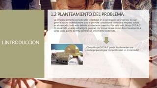 1.2 PLANTEAMIENTO DEL PROBLEMA
La empresa enfrenta considerable volatilidad en la generación de ingresos, lo cual
genera mucha incertidumbre y no le permite consolidarse como una empresa solida
en el mercado, todo esto debido a su reciente creación. Por otro lado, Grupo 10 S.A.C.
no desarrolló un plan estratégico general, por lo cual carece de un direccionamiento a
largo plazo que le permita generar un crecimiento sostenido.
¿Cómo Grupo 10 S.A.C puede implementar una
estrategia para lograr competitividad en el mercado?
1.INTRODUCCION
 
