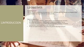 1.3 OBJETIVOS
Objetivo general:
Diseñar un plan estratégico en el periodo 2021-2023 que permita mejorar la competitividad
y sostenibilidad de Grupo 10 S.A.C en este periodo.
Objetivos específicos:
• Realizar un análisis interno y externo de la constructora Grupo 10 S.A.C .
• Identificar las fortalezas y debilidades a través de auditoría interna.
• Formular estrategias funcionales: plan de marketing, recursos humanos,
operaciones, responsabilidad social, financiero.
• Pautar la implementación y el control de gestión de Grupo 10 S.A.C
1.INTRODUCCION
 