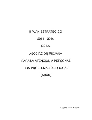 II PLAN ESTRATÉGICO
2014 – 2016
DE LA
ASOCIACIÓN RIOJANA
PARA LA ATENCIÓN A PERSONAS
CON PROBLEMAS DE DROGAS
(ARAD)
Logroño enero de 2014
 