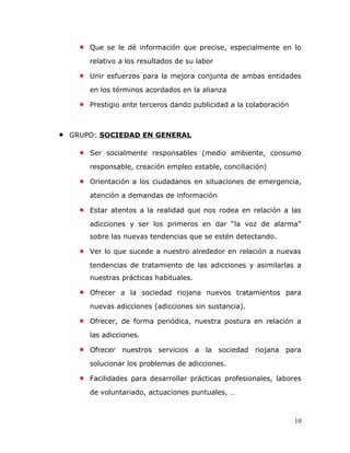 • Que se le dé información que precise, especialmente en lo
relativo a los resultados de su labor
• Unir esfuerzos para la mejora conjunta de ambas entidades
en los términos acordados en la alianza
• Prestigio ante terceros dando publicidad a la colaboración
• GRUPO: SOCIEDAD EN GENERAL
• Ser socialmente responsables (medio ambiente, consumo
responsable, creación empleo estable, conciliación)
• Orientación a los ciudadanos en situaciones de emergencia,
atención a demandas de información
• Estar atentos a la realidad que nos rodea en relación a las
adicciones y ser los primeros en dar “la voz de alarma”
sobre las nuevas tendencias que se estén detectando.
• Ver lo que sucede a nuestro alrededor en relación a nuevas
tendencias de tratamiento de las adicciones y asimilarlas a
nuestras prácticas habituales.
• Ofrecer a la sociedad riojana nuevos tratamientos para
nuevas adicciones (adicciones sin sustancia).
• Ofrecer, de forma periódica, nuestra postura en relación a
las adicciones.
• Ofrecer nuestros servicios a la sociedad riojana para
solucionar los problemas de adicciones.
• Facilidades para desarrollar prácticas profesionales, labores
de voluntariado, actuaciones puntuales, …
10
 