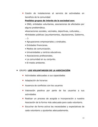• Cesión de instalaciones al servicio de actividades en
beneficio de la comunidad
Posibles grupos de interés de la sociedad son:
• ONG, entidades voluntarias, asociaciones de afectados por
alguna problemática.
•Asociaciones sociales, vecinales, deportivas, culturales,…
•Entidades públicas (ayuntamientos, diputaciones, Gobierno,
….).
• Agrupaciones empresariales y sindicales.
• Entidades financieras.
• Medios de comunicación.
• Universidades y centros educativos.
• Asociaciones profesionales.
• La comunidad en su conjunto.
• El medio ambiente.
• GRUPO: LOS VOLUNTARIOS DE LA ASOCIACIÓN
• Actividades adecuadas a sus capacidades
• Adaptación de horarios
• Ausencia de conflictos con los usuarios
• Valoración positiva por parte de los usuarios a sus
actividades
• Realizar un proceso de acogida e incorporación a nuestra
Asociación de la forma más adecuada para cada voluntario.
• Escuchar de forma activa las necesidades y expectativas de
cada voluntario y ajustarlas adecuadamente.
11
 