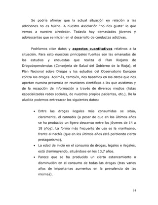 Se podría afirmar que la actual situación en relación a las
adicciones no es buena. A nuestra Asociación “no nos gusta” lo que
vemos a nuestro alrededor. Todavía hay demasiados jóvenes y
adolescentes que se inician en el desarrollo de conductas adictivas.
Podríamos citar datos y aspectos cuantitativos relativos a la
situación. Para esto nuestras principales fuentes son las emanadas de
los estudios y encuestas que realiza el Plan Riojano de
Drogodependencias (Consejería de Salud del Gobierno de la Rioja), el
Plan Nacional sobre Drogas y los estudios del Observatorio Europeo
contra las drogas. Además, también, nos basamos en los datos que nos
aportan nuestra presencia en reuniones científicas a las que asistimos y
de la recepción de información a través de diversos medios (listas
especializadas redes sociales, de nuestros propios pacientes, etc.), De la
aludida podemos entresacar los siguientes datos:
• Entre las drogas ilegales más consumidas se sitúa,
claramente, el cannabis (a pesar de que en los últimos años
se ha producido un ligero descenso entre los jóvenes de 14 a
18 años). La forma más frecuente de uso es la marihuana,
frente al hachís (que en los últimos años está perdiendo cierto
protagonismo).
• La edad de inicio en el consumo de drogas, legales e ilegales,
está disminuyendo, situándose en los 13,7 años.
• Parece que se ha producido un cierto estancamiento o
disminución en el consumo de todas las drogas (tras varios
años de importantes aumentos en la prevalencia de las
mismas).
14
 