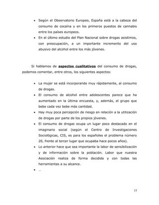 • Según el Observatorio Europeo, España está a la cabeza del
consumo de cocaína y en los primeros puestos de cannabis
entre los países europeos.
• En el último estudio del Plan Nacional sobre drogas asistimos,
con preocupación, a un importante incremento del uso
abusivo del alcohol entre los más jóvenes.
Si hablamos de aspectos cualitativos del consumo de drogas,
podemos comentar, entre otros, los siguientes aspectos:
• La mujer se está incorporando muy rápidamente, al consumo
de drogas.
• El consumo de alcohol entre adolescentes parece que ha
aumentado en la última encuesta, y, además, el grupo que
bebe cada vez bebe más cantidad.
• Hay muy poca percepción de riesgo en relación a la utilización
de drogas por parte de los propios jóvenes.
• El consumo de drogas ocupa un lugar poco destacado en el
imaginario social (según el Centro de Investigaciones
Sociológicas, CIS, es para los españoles el problema número
20, frente al tercer lugar que ocupaba hace pocos años).
• Lo anterior hace que sea importante la labor de sensibilización
y de información sobre la población. Labor que nuestra
Asociación realiza de forma decidida y con todas las
herramientas a su alcance.
• …
15
 