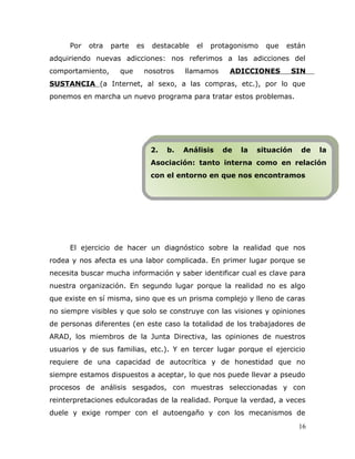 Por otra parte es destacable el protagonismo que están
adquiriendo nuevas adicciones: nos referimos a las adicciones del
comportamiento, que nosotros llamamos ADICCIONES SIN
SUSTANCIA (a Internet, al sexo, a las compras, etc.), por lo que
ponemos en marcha un nuevo programa para tratar estos problemas.
El ejercicio de hacer un diagnóstico sobre la realidad que nos
rodea y nos afecta es una labor complicada. En primer lugar porque se
necesita buscar mucha información y saber identificar cual es clave para
nuestra organización. En segundo lugar porque la realidad no es algo
que existe en sí misma, sino que es un prisma complejo y lleno de caras
no siempre visibles y que solo se construye con las visiones y opiniones
de personas diferentes (en este caso la totalidad de los trabajadores de
ARAD, los miembros de la Junta Directiva, las opiniones de nuestros
usuarios y de sus familias, etc.). Y en tercer lugar porque el ejercicio
requiere de una capacidad de autocrítica y de honestidad que no
siempre estamos dispuestos a aceptar, lo que nos puede llevar a pseudo
procesos de análisis sesgados, con muestras seleccionadas y con
reinterpretaciones edulcoradas de la realidad. Porque la verdad, a veces
duele y exige romper con el autoengaño y con los mecanismos de
16
2. b. Análisis de la situación de la
Asociación: tanto interna como en relación
con el entorno en que nos encontramos
2. b. Análisis de la situación de la
Asociación: tanto interna como en relación
con el entorno en que nos encontramos
 