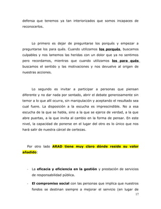 defensa que tenemos ya tan interiorizados que somos incapaces de
reconocerlos.
Lo primero es dejar de preguntarse los porqués y empezar a
preguntarse los para qués. Cuando utilizamos los porqués, buscamos
culpables y nos lamemos las heridas con un dolor que ya no sentimos
pero recordamos, mientras que cuando utilizamos los para qués
buscamos el sentido y las motivaciones y nos devuelve al origen de
nuestras acciones.
Lo segundo es invitar a participar a personas que piensan
diferente y no dar nada por sentado, abrir el debate generosamente sin
temor a lo que allí ocurra, sin manipulación y aceptando el resultado sea
cual fuere. La disposición a la escucha es imprescindible. No a esa
escucha de la que se habla, sino a la que se ejerce de verdad, a la que
abre puertas, a la que invita al cambio en la forma de pensar. En este
nivel, la capacidad de ponerse en el lugar del otro es lo único que nos
hará salir de nuestra cárcel de certezas.
Por otro lado ARAD tiene muy claro dónde reside su valor
añadido:
- La eficacia y eficiencia en la gestión y prestación de servicios
de responsabilidad pública.
- El compromiso social con las personas que implica que nuestros
fondos se destinan siempre a mejorar el servicio (en lugar de
17
 