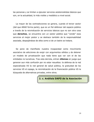 las personas y se limitan a ejecutar servicios asistencialistas básicos que
son, en la actualidad, lo más visible y mediático a nivel social.
La mayor de las contradicciones se genera, cuando el tercer sector
(del que ARAD forma parte), que es un fiel defensor del espacio público
a través de la reivindicación de servicios básicos que no son otra cosa
que derechos, se encuentra con un sector público que “vende” esos
servicios al mejor postor y se deshace también de la responsabilidad
asociada, despojándose de ellos como si de un lastre se tratara.
Se pone de manifiesto nuestra incapacidad como movimiento
asociativo de adicciones de exigir con argumentos sólidos y de detener
un modelo de privatización que nada tiene que ver con el de las
entidades no lucrativas. Tras esta derrota, entran dilemas en juego que
generan aun más confusión por no estar resueltos: la defensa de la red
especializada VS la red general de salud pública, la gratuidad de los
servicios VS el copago, la reivindicación de la financiación pública VS la
búsqueda de alternativas privadas, entre otros.
19
2. c. Análisis DAFO de la Asociación2. c. Análisis DAFO de la Asociación
 