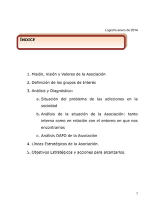 Logroño enero de 2014
1. Misión, Visión y Valores de la Asociación
2. Definición de los grupos de Interés
3. Análisis y Diagnóstico:
a. Situación del problema de las adicciones en la
sociedad
b. Análisis de la situación de la Asociación: tanto
interna como en relación con el entorno en que nos
encontramos
c. Análisis DAFO de la Asociación
4. Líneas Estratégicas de la Asociación.
5. Objetivos Estratégicos y acciones para alcanzarlos.
2
ÍNDICEÍNDICE
 