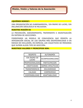 ¿QUIÉNES SOMOS?:
UNA ORGANIZACIÓN NO GUBERNAMENTAL, SIN ÁNIMO DE LUCRO, SIN
INCLINACIÓN IDEOLÓGICA NI RELIGIOSA.
NUESTRA MISIÓN ES
LA PREVENCIÓN, ASESORAMIENTO, TRATAMIENTO E INVESTIGACIÓN
EN MATERIA DE ADICCIONES.
FOMENTAMOS UN MODELO DE CONVIVENCIA QUE PERMITA LA
INTEGRACIÓN SOCIAL DE LOS GRUPOS MÁS DESFAVORECIDOS O EN
RIESGO DE EXCLUSIÓN, EN ESPECIAL LOS COLECTIVOS DE PERSONAS
QUE SUFREN ALGÚN TIPO DE ADICCIÓN.
NUESTROS VALORES Y PRINCIPIOS SON:
4
RESPETO AUTONOMÍA
SIN ÁNIMO DE
LUCRO
ACONFESIONALIDAD
PROFESIONALIDAD PARTICIPACION
CREATIVIDAD SOMOS APOLÍTICOS
TRANSPARENCIA SOLIDARIDAD
CALIDAD COMPROMISO
DISPONIBILIDAD ADAPTABILIDAD
Misión, Visión y Valores de la AsociaciónMisión, Visión y Valores de la Asociación
 