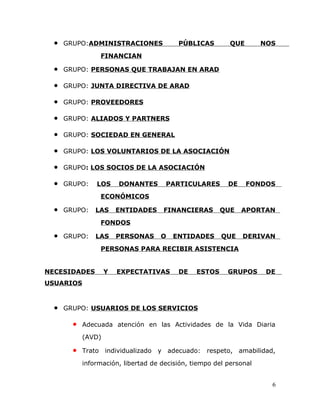 • GRUPO:ADMINISTRACIONES PÚBLICAS QUE NOS
FINANCIAN
• GRUPO: PERSONAS QUE TRABAJAN EN ARAD
• GRUPO: JUNTA DIRECTIVA DE ARAD
• GRUPO: PROVEEDORES
• GRUPO: ALIADOS Y PARTNERS
• GRUPO: SOCIEDAD EN GENERAL
• GRUPO: LOS VOLUNTARIOS DE LA ASOCIACIÓN
• GRUPO: LOS SOCIOS DE LA ASOCIACIÓN
• GRUPO: LOS DONANTES PARTICULARES DE FONDOS
ECONÓMICOS
• GRUPO: LAS ENTIDADES FINANCIERAS QUE APORTAN
FONDOS
• GRUPO: LAS PERSONAS O ENTIDADES QUE DERIVAN
PERSONAS PARA RECIBIR ASISTENCIA
NECESIDADES Y EXPECTATIVAS DE ESTOS GRUPOS DE
USUARIOS
• GRUPO: USUARIOS DE LOS SERVICIOS
• Adecuada atención en las Actividades de la Vida Diaria
(AVD)
• Trato individualizado y adecuado: respeto, amabilidad,
información, libertad de decisión, tiempo del personal
6
 