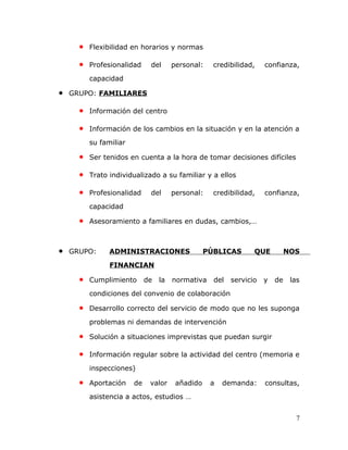 • Flexibilidad en horarios y normas
• Profesionalidad del personal: credibilidad, confianza,
capacidad
• GRUPO: FAMILIARES
• Información del centro
• Información de los cambios en la situación y en la atención a
su familiar
• Ser tenidos en cuenta a la hora de tomar decisiones difíciles
• Trato individualizado a su familiar y a ellos
• Profesionalidad del personal: credibilidad, confianza,
capacidad
• Asesoramiento a familiares en dudas, cambios,…
• GRUPO: ADMINISTRACIONES PÚBLICAS QUE NOS
FINANCIAN
• Cumplimiento de la normativa del servicio y de las
condiciones del convenio de colaboración
• Desarrollo correcto del servicio de modo que no les suponga
problemas ni demandas de intervención
• Solución a situaciones imprevistas que puedan surgir
• Información regular sobre la actividad del centro (memoria e
inspecciones)
• Aportación de valor añadido a demanda: consultas,
asistencia a actos, estudios …
7
 