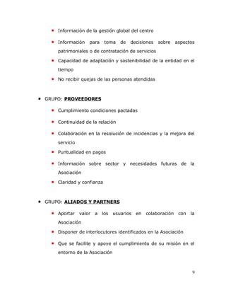 • Información de la gestión global del centro
• Información para toma de decisiones sobre aspectos
patrimoniales o de contratación de servicios
• Capacidad de adaptación y sostenibilidad de la entidad en el
tiempo
• No recibir quejas de las personas atendidas
• GRUPO: PROVEEDORES
• Cumplimiento condiciones pactadas
• Continuidad de la relación
• Colaboración en la resolución de incidencias y la mejora del
servicio
• Puntualidad en pagos
• Información sobre sector y necesidades futuras de la
Asociación
• Claridad y confianza
• GRUPO: ALIADOS Y PARTNERS
• Aportar valor a los usuarios en colaboración con la
Asociación
• Disponer de interlocutores identificados en la Asociación
• Que se facilite y apoye el cumplimiento de su misión en el
entorno de la Asociación
9
 