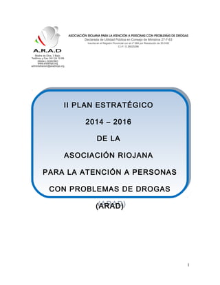 1
II PLAN ESTRATÉGICO
2014 – 2016
DE LA
ASOCIACIÓN RIOJANA
PARA LA ATENCIÓN A PERSONAS
CON PROBLEMAS DE DROGAS
(ARAD)
II PLAN ESTRATÉGICO
2014 – 2016
DE LA
ASOCIACIÓN RIOJANA
PARA LA ATENCIÓN A PERSONAS
CON PROBLEMAS DE DROGAS
(ARAD)
 