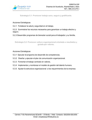 EMPATIA ESP
Empresa de Acueducto, Alcantarillado y Aseo
NIT.: 800.219.279-1
Carrera 7 Vía Panamericana B/Jardín – El Bordo – Patía Contacto: 8262056-8261856
Email: empatiaesp1993@yahoo.es
Estrategia 5.1: Promover trabajo sano, seguro y gratificante.
Acciones Estratégicas
5.2.1 Fortalecer la salud y seguridad en el trabajo.
5.2.2 Suministrar los recursos necesarios para garantizar un trabajo efectivo y
seguro.
5.2.3 Desarrollar programas de bienestar social para el trabajador y su familia.
Estrategia 5.2: Promover cultura organizacional orientada a resultados y
guiada por valores.
Acciones Estratégicas
5.3.1 Ejecutar el programa de desarrollo de competencias.
5.3.2 Diseñar y ejecutar el plan de comunicación organizacional.
5.3.3 Fomentar el trabajo centrado en valores.
5.3.4 Implementar y monitorear el modelo de gestión del talento humano.
5.3.5 Ajustar la estructura organizacional a los requerimientos de la empresa.
 