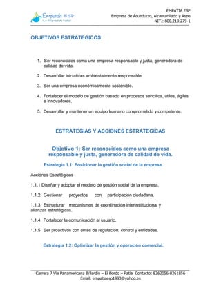 EMPATIA ESP
Empresa de Acueducto, Alcantarillado y Aseo
NIT.: 800.219.279-1
Carrera 7 Vía Panamericana B/Jardín – El Bordo – Patía Contacto: 8262056-8261856
Email: empatiaesp1993@yahoo.es
OBJETIVOS ESTRATEGICOS
 reconocidos como una empresa amable y justa,
1. Ser reconocidos como una empresa responsable y justa, generadora de
calidad de vida.
2. Desarrollar iniciativas ambientalmente responsable.
3. Ser una empresa económicamente sostenible.
4. Fortalecer el modelo de gestión basado en procesos sencillos, útiles, ágiles
e innovadores.
5. Desarrollar y mantener un equipo humano comprometido y competente.
ESTRATEGIAS Y ACCIONES ESTRATEGICAS
Objetivo 1: Ser reconocidos como una empresa
responsable y justa, generadora de calidad de vida.
Estrategia 1.1: Posicionar la gestión social de la empresa.
Acciones Estratégicas
1.1.1 Diseñar y adoptar el modelo de gestión social de la empresa.
1.1.2 Gestionar proyectos con participación ciudadana.
1.1.3 Estructurar mecanismos de coordinación interinstitucional y
alianzas estratégicas.
1.1.4 Fortalecer la comunicación al usuario.
1.1.5 Ser proactivos con entes de regulación, control y entidades.
Estrategia 1.2: Optimizar la gestión y operación comercial.
 