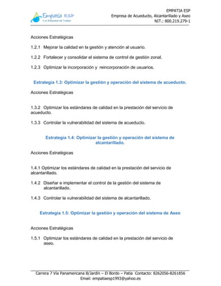 EMPATIA ESP
Empresa de Acueducto, Alcantarillado y Aseo
NIT.: 800.219.279-1
Carrera 7 Vía Panamericana B/Jardín – El Bordo – Patía Contacto: 8262056-8261856
Email: empatiaesp1993@yahoo.es
Acciones Estratégicas
1.2.1 Mejorar la calidad en la gestión y atención al usuario.
1.2.2 Fortalecer y consolidar el sistema de control de gestión zonal.
1.2.3 Optimizar la incorporación y reincorporación de usuarios.
Estrategia 1.3: Optimizar la gestión y operación del sistema de acueducto.
Acciones Estratégicas
1.3.2 Optimizar los estándares de calidad en la prestación del servicio de
acueducto.
1.3.3 Controlar la vulnerabilidad del sistema de acueducto.
Estrategia 1.4: Optimizar la gestión y operación del sistema de
alcantarillado.
Acciones Estratégicas
1.4.1 Optimizar los estándares de calidad en la prestación del servicio de
alcantarillado.
1.4.2 Diseñar e implementar el control de la gestión del sistema de
alcantarillado.
1.4.3 Controlar la vulnerabilidad del sistema de alcantarillado.
Estrategia 1.5: Optimizar la gestión y operación del sistema de Aseo
Acciones Estratégicas
1.5.1 Optimizar los estándares de calidad en la prestación del servicio de
aseo.
 