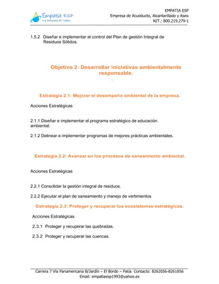 EMPATIA ESP
Empresa de Acueducto, Alcantarillado y Aseo
NIT.: 800.219.279-1
Carrera 7 Vía Panamericana B/Jardín – El Bordo – Patía Contacto: 8262056-8261856
Email: empatiaesp1993@yahoo.es
1.5.2 Diseñar e implementar el control del Plan de gestión Integral de
Residuos Sólidos.
Objetivo 2: Desarrollar iniciativas ambientalmente
responsable.
.
Estrategia 2.1: Mejorar el desempeño ambiental de la empresa.
Acciones Estratégicas
2.1.1 Diseñar e implementar el programa estratégico de educación
ambiental.
2.1.2 Delinear e implementar programas de mejores prácticas ambientales.
Estrategia 2.2: Avanzar en los procesos de saneamiento ambiental.
Acciones Estratégicas
2.2.1 Consolidar la gestión integral de residuos.
2.2.2 Ejecutar el plan de saneamiento y manejo de vertimientos
Estrategia 2.3: Proteger y recuperar los ecosistemas estratégicos.
Acciones Estratégicas
2.3.1 Proteger y recuperar las quebradas.
2.3.2 Proteger y recuperar las cuencas.
 