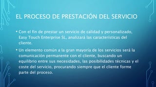 EL PROCESO DE PRESTACIÓN DEL SERVICIO
• Con el fin de prestar un servicio de calidad y personalizado,
Easy Touch Enterprise SL, analizará las características del
cliente.
• Un elemento común a la gran mayoría de los servicios será la
comunicación permanente con el cliente, buscando un
equilibrio entre sus necesidades, las posibilidades técnicas y el
coste del servicio, procurando siempre que el cliente forme
parte del proceso.
 