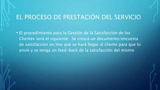EL PROCESO DE PRESTACIÓN DEL SERVICIO
• El procedimiento para la Gestión de la Satisfacción de los
Clientes será el siguiente: Se creará un documento/encuesta
de satisfacción on line que se hará llegar al cliente para que lo
envíe y se tenga un feed-back de la satisfacción del mismo
 