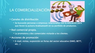 LA COMERCIALIZACIÓN
• Canales de distribución
• Se buscarán personas o empresas relacionadas con la educación para
que lleven la pulsera Arabluetooth en su portfolio de productos.
• Red comercial propia.
• La promotora y dos comerciales visitarán a los clientes.
• Acciones de promoción
• E-mail, visitas, exposición en ferias del sector educativo (SIMO, BETT,
etc…)
 