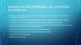 PLANIFICACIÓN TEMPORAL DE LA PUESTA
EN MARCHA
• Trámites en Hacienda: Declaración censal, solicitud del C.I.F y Alta en el Impuesto de
Actividades Económicas
• Trámites en el Registro Mercantil Provincial: Inscripción de la empresa en el registro
• Trámites en la Oficina Española de Patentes y Marcas: Registro de la marca
• Trámites en la Dirección General de Tributos: Liquidación del Impuesto de Transmisiones
Patrimoniales y Actos Jurídicos Documentados
• Solicitud de la financiación ajena en una entidad bancaria
• Trámites en el Ayuntamiento: Solicitud de licencia de obras
• Selección de los trabajadores
• Adquisición de equipos
 