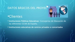DATOS BÁSICOS DEL PROYECTO
•Clientes
• Instituciones Públicas Educativas: Consejerías de Educación de
las diferentes CCAA de España.
• Instituciones educativas de centros privados o concertados
 