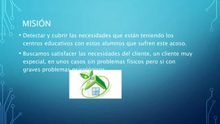 MISIÓN
• Detectar y cubrir las necesidades que están teniendo los
centros educativos con estos alumnos que sufren este acoso.
• Buscamos satisfacer las necesidades del cliente, un cliente muy
especial, en unos casos sin problemas físicos pero si con
graves problemas psicológicos.
 